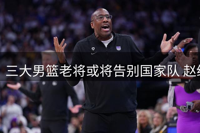 三大男篮老将或将告别国家队 赵继伟前景存疑周琦澄清质疑