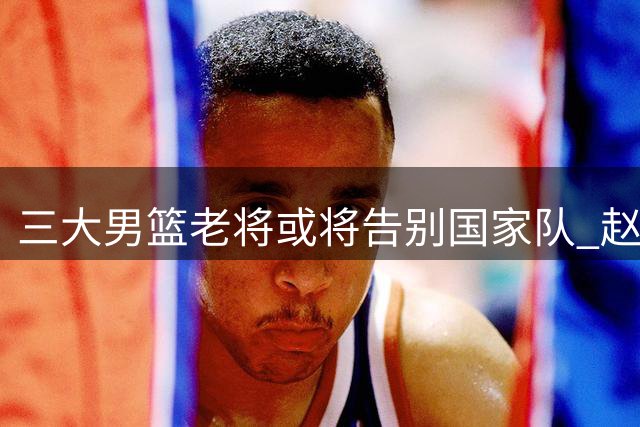 三大男篮老将或将告别国家队 赵继伟前景存疑周琦澄清质疑