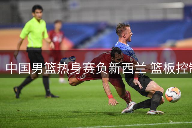 中国男篮热身赛负新西兰 篮板控制成关键败因