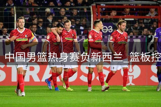 中国男篮热身赛负新西兰 篮板控制成关键败因