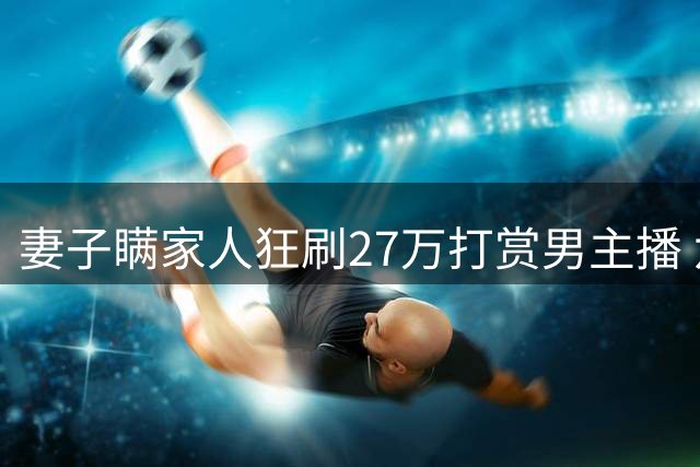 妻子瞒家人狂刷27万打赏男主播 六口之家陷入经济困境