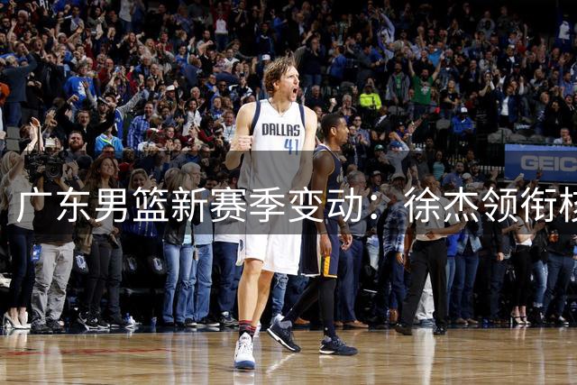 广东男篮新赛季变动：徐杰领衔核心阵容，胡明轩备战国家队