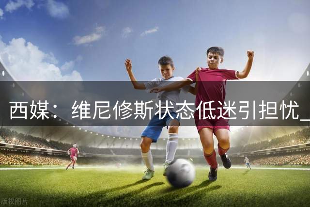 西媒：维尼修斯状态低迷引担忧 皇马首战需其扛进攻大旗