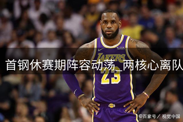 首钢休赛期阵容动荡 两核心离队周琦伤缺引关注