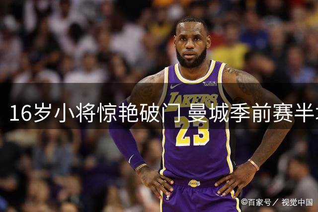 16岁小将惊艳破门 曼城季前赛半场0-1落后马竞